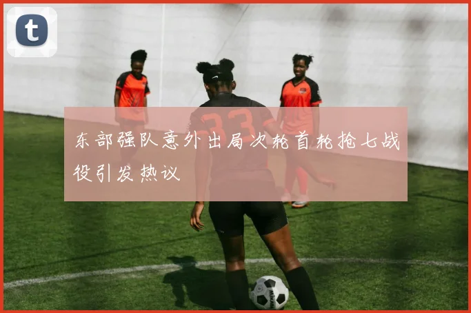 东部强队意外出局次轮首轮抢七战役引发热议