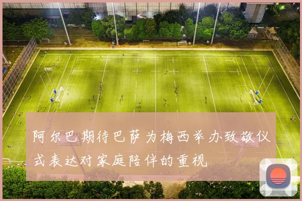 阿尔巴期待巴萨为梅西举办致敬仪式表达对家庭陪伴的重视