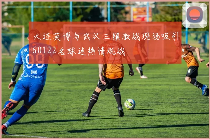 大连英博与武汉三镇激战现场吸引60122名球迷热情观战
