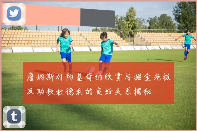 詹姆斯对约基奇的欣赏与掘金老板及助教杜德利的良好关系揭秘