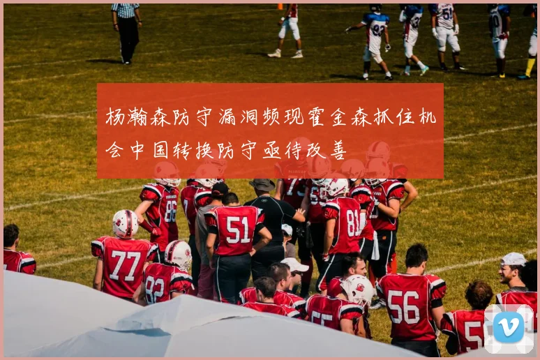 杨瀚森防守漏洞频现霍金森抓住机会中国转换防守亟待改善