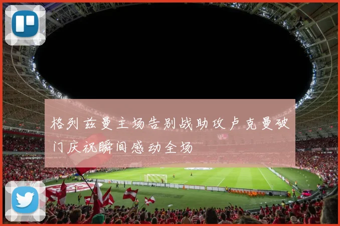格列兹曼主场告别战助攻卢克曼破门庆祝瞬间感动全场