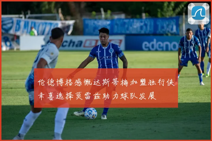 伦德博格感慨达斯蒂梅加盟独行侠幸喜选择莫雷兹助力球队发展