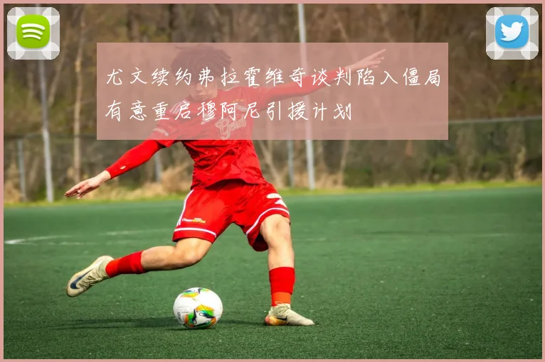尤文续约弗拉霍维奇谈判陷入僵局有意重启穆阿尼引援计划