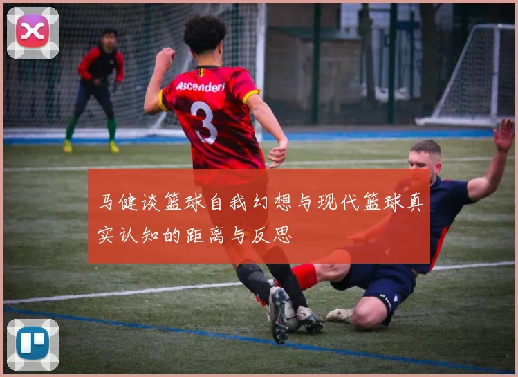 马健谈篮球自我幻想与现代篮球真实认知的距离与反思
