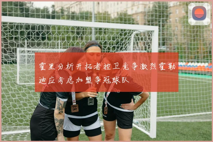 霍里分析开拓者控卫竞争激烈霍勒迪应考虑加盟争冠球队