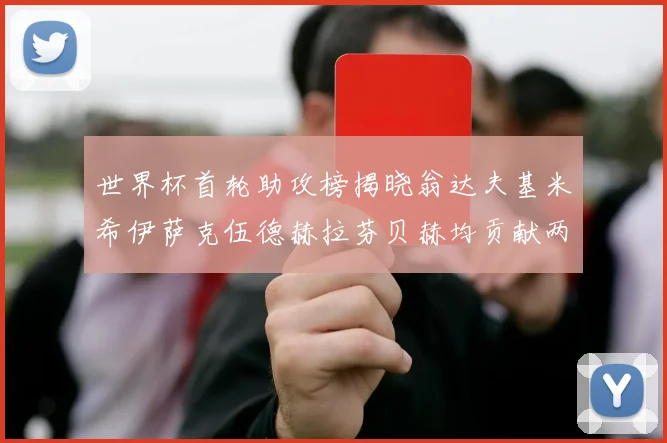 世界杯首轮助攻榜揭晓翁达夫基米希伊萨克伍德赫拉芬贝赫均贡献两次助攻
