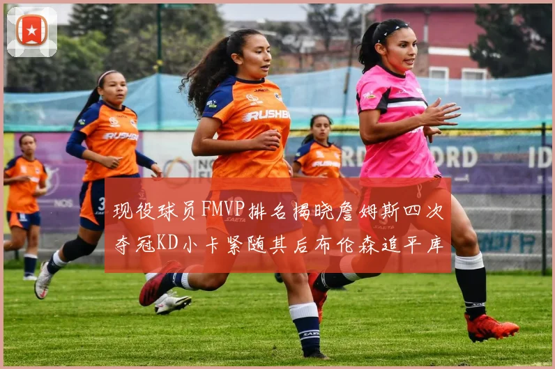 现役球员FMVP排名揭晓詹姆斯四次夺冠KD小卡紧随其后布伦森追平库里约基奇等