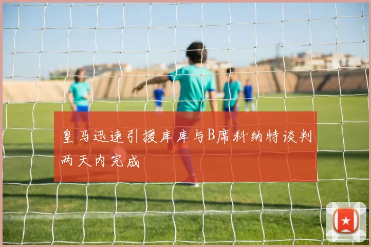 皇马迅速引援库库与B席科纳特谈判两天内完成