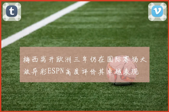 梅西离开欧洲三年仍在国际赛场大放异彩ESPN高度评价其卓越表现