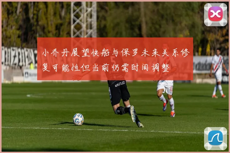 小乔丹展望快船与保罗未来关系修复可能性但当前仍需时间调整
