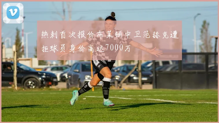 热刺首次报价布莱顿中卫范赫克遭拒球员身价高达7000万