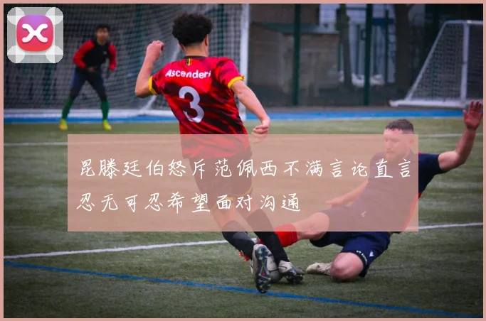 昆滕廷伯怒斥范佩西不满言论直言忍无可忍希望面对沟通