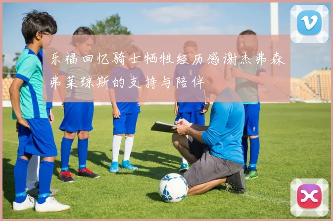 乐福回忆骑士牺牲经历感谢杰弗森弗莱琼斯的支持与陪伴