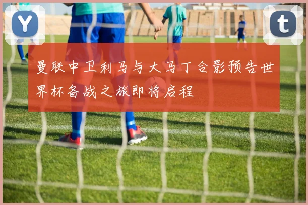 曼联中卫利马与大马丁合影预告世界杯备战之旅即将启程